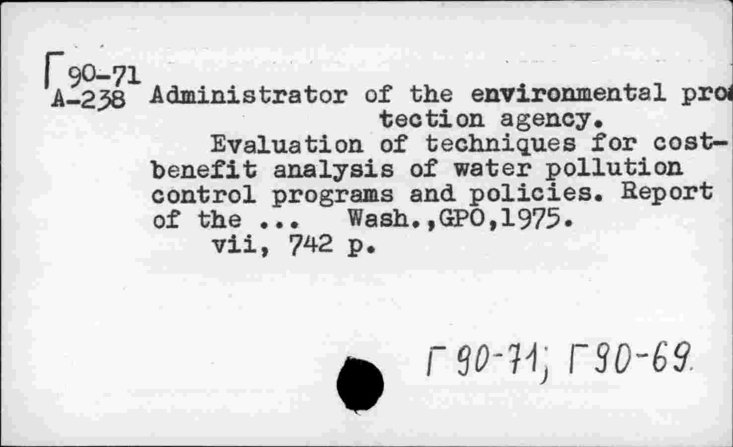 ﻿Administrator of the environmental proi tection agency.
Evaluation of techniques for costbenefit analysis of water pollution control programs and. policies. Report of the ...	Wash., GPO, 1975.
vii, 742 p.